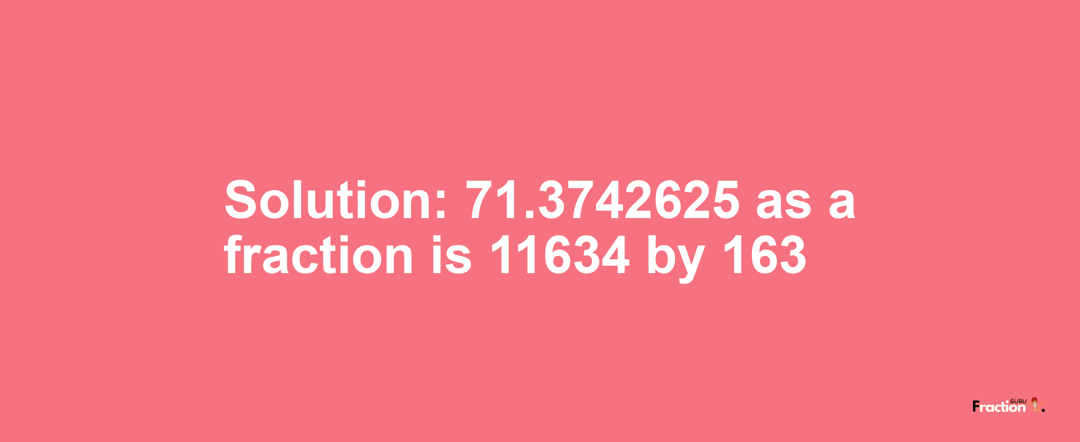 Solution:71.3742625 as a fraction is 11634/163